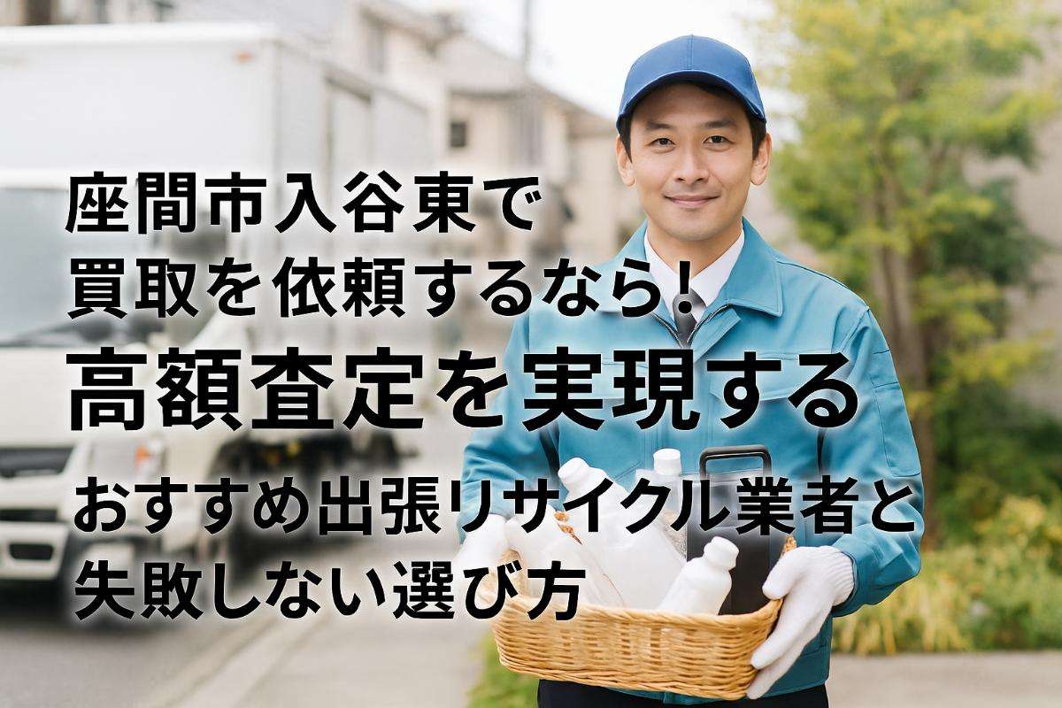 座間市入谷東で買取を依頼するなら！高額査定を実現するおすすめ出張リサイクル業者と失敗しない選び方